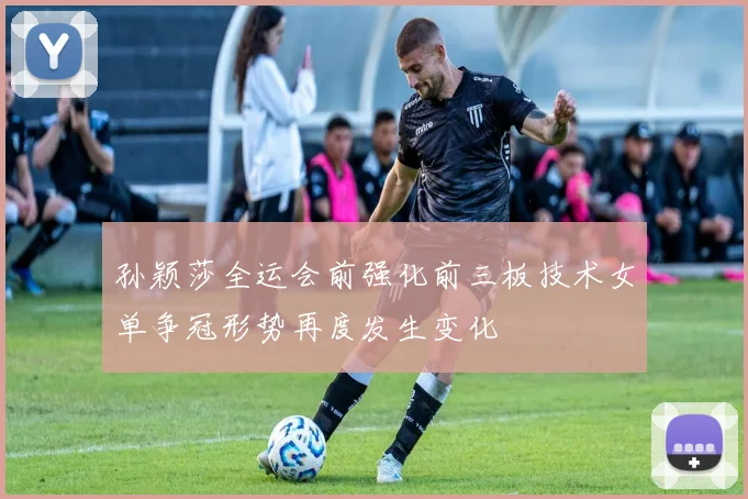 孙颖莎全运会前强化前三板技术女单争冠形势再度发生变化