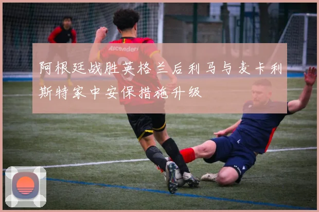 阿根廷战胜英格兰后利马与麦卡利斯特家中安保措施升级