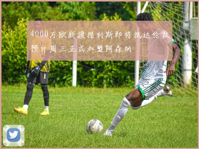 4000万欧新援措利斯即将抵达伦敦预计周三正式加盟阿森纳