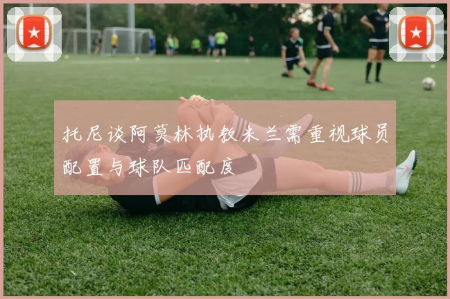 托尼谈阿莫林执教米兰需重视球员配置与球队匹配度